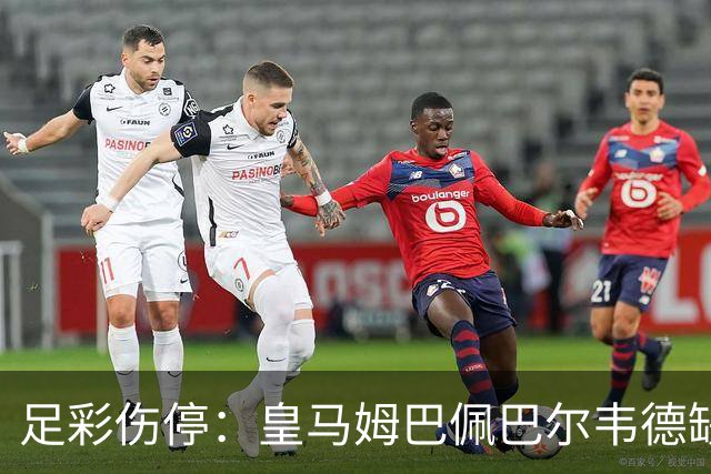 足彩伤停：皇马姆巴佩巴尔韦德缺阵 巴黎4主力受伤